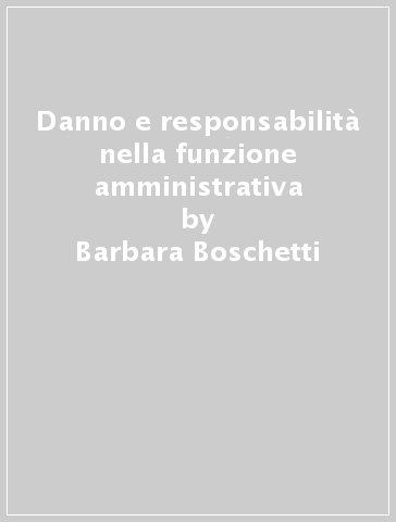 Danno e responsabilità nella funzione amministrativa - Barbara Boschetti