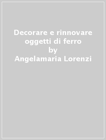 Decorare e rinnovare oggetti di ferro - Angelamaria Lorenzi