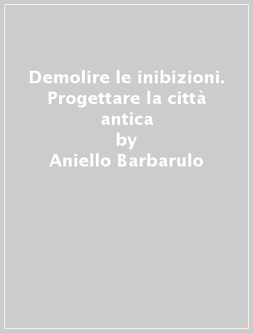 Demolire le inibizioni. Progettare la città antica - Aniello Barbarulo