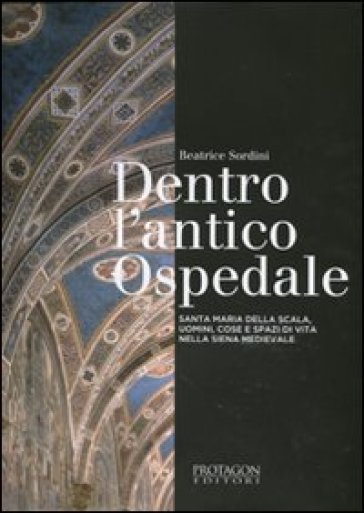 Dentro l'antico ospedale. Santa Maria della Scala, uomini, cose e spazi di vita nella Siena medievale - Beatrice Sordini