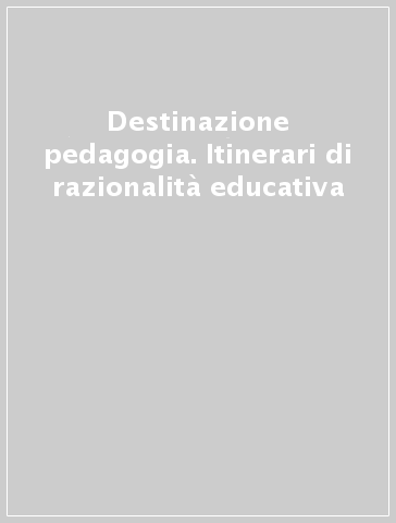 Destinazione pedagogia. Itinerari di razionalità educativa