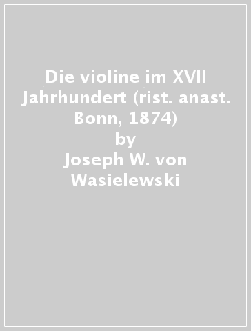 Die violine im XVII Jahrhundert (rist. anast. Bonn, 1874) - Joseph W. von Wasielewski