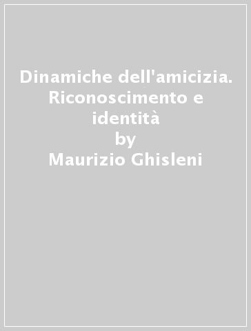 Dinamiche dell'amicizia. Riconoscimento e identità - Maurizio Ghisleni - Paola Rebughini
