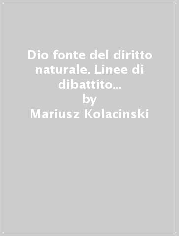 Dio fonte del diritto naturale. Linee di dibattito tra teologia morale e filosofia del diritto - Mariusz Kolacinski