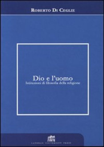 Dio e l'uomo. Istituzioni di filosofia della religione - Roberto Di Ceglie