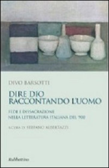 Dire Dio raccontando l'uomo. Fede e dissacrazione nella letteratura italiana del '900 - Divo Barsotti