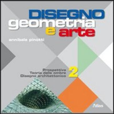 Disegno: geometria e arte. Per le Scuole superiori. 2: Prospettiva teoria delle ombre. Disegno architettonico - Annibale Pinotti