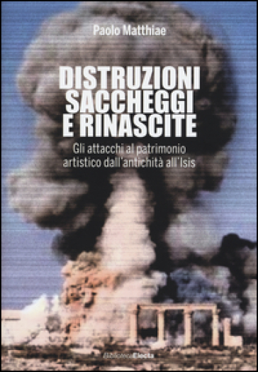 Distruzioni, saccheggi e rinascite. Gli attacchi al patrimonio artistico dall'antichità all'Isis - Paolo Matthiae