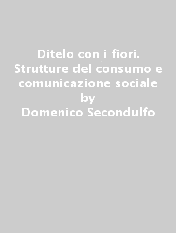 Ditelo con i fiori. Strutture del consumo e comunicazione sociale - Domenico Secondulfo