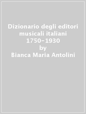 Dizionario degli editori musicali italiani 1750-1930 - Bianca Maria Antolini