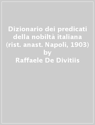 Dizionario dei predicati della nobiltà italiana (rist. anast. Napoli, 1903) - Raffaele De Divitiis