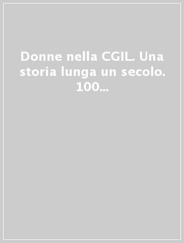 Donne nella CGIL. Una storia lunga un secolo. 100 anni di lotte per la dignità i diritti e la libertà femmiinile