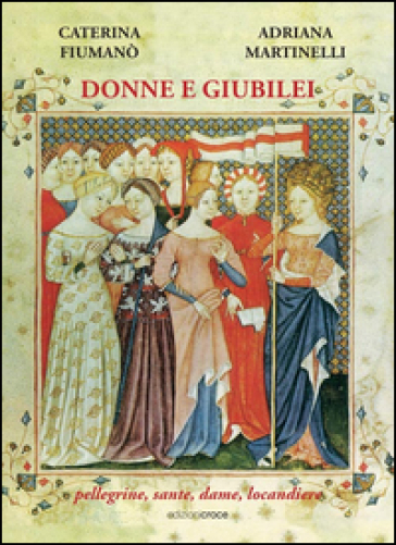 Donne e giubilei. Pellegrine, sante, dame e locandiere - Caterina Fiumanò - Adriana Martinelli