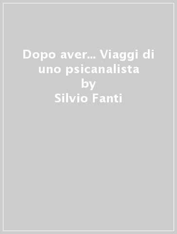 Dopo aver... Viaggi di uno psicanalista - Silvio Fanti