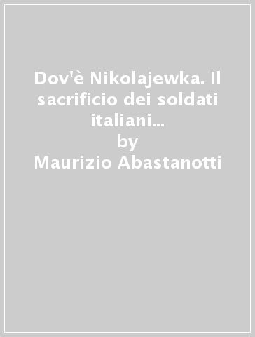 Dov'è Nikolajewka. Il sacrificio dei soldati italiani nella neve di Russia 1941-1943 - Maurizio Abastanotti - Nicola Patti