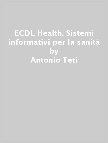 ECDL Health. Sistemi informativi per la sanità - Antonio Teti - Giuseppe Festa
