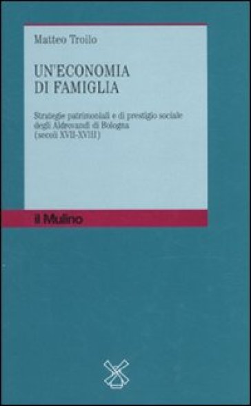 Economia di famiglia. Strategie patrimoniali e di prestigio sociale degli Aldrovandi di Bologna (secoli XVII-XVIII) (Un') - Matteo Troilo