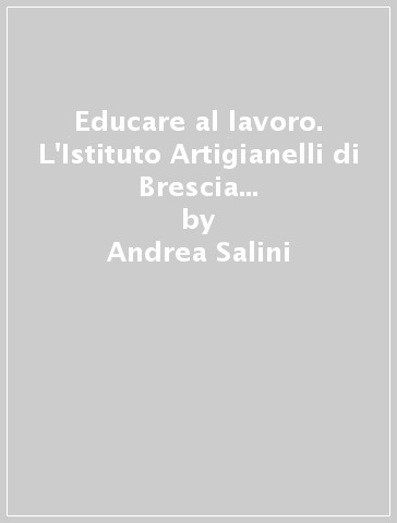 Educare al lavoro. L'Istituto Artigianelli di Brescia e la colonia agricola di Remedello Sopra tra '800 e '900 - Andrea Salini