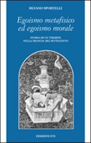 Egoismo metafisico ed egoismo morale. Storia di un termine nella Francia del Settecento - Silvano Sportelli