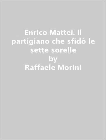 Enrico Mattei. Il partigiano che sfidò le sette sorelle - Raffaele Morini