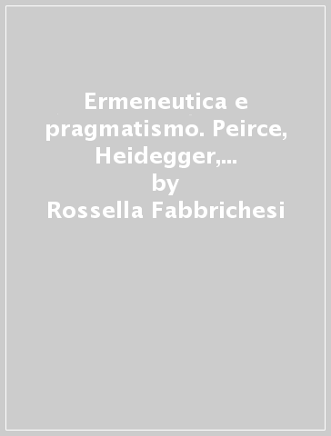 Ermeneutica e pragmatismo. Peirce, Heidegger, James, Nietzsche - Rossella Fabbrichesi
