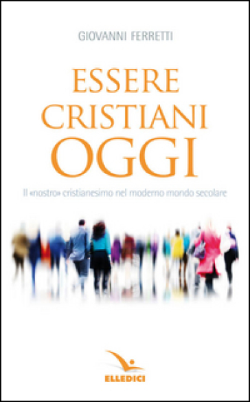 Essere cristiani oggi. Il «nostro» cristianesimo nel moderno mondo secolare - Giovanni Ferretti