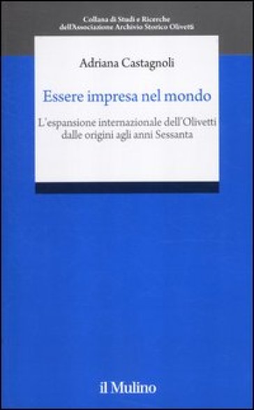 Essere impresa nel mondo. L'espansione internazionale dell'Olivetti dalle origini agli anni Sessanta - Adriana Castagnoli