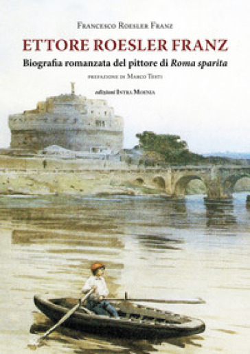 Ettore Roesler Franz. Biografia romanzata del pittore di Roma sparita - Francesco Roesler Franz