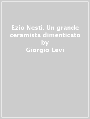 Ezio Nesti. Un grande ceramista dimenticato - Giorgio Levi