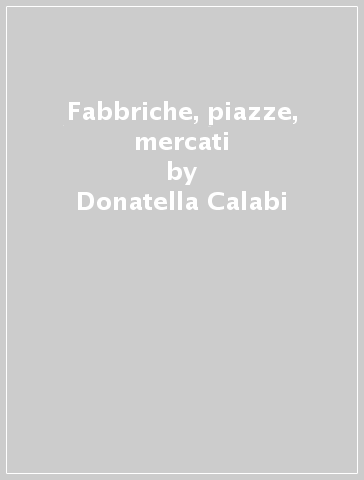 Fabbriche, piazze, mercati - Donatella Calabi