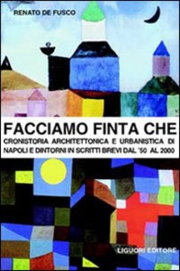 Facciamo finta che. Cronistoria architettonica e urbanistica di Napoli e dintorni in scritti brevi dal '50 al 2000 - Renato De Fusco