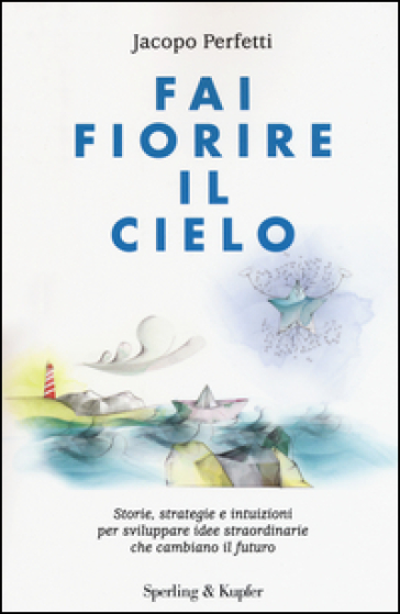 Fai fiorire il cielo. Storie, strategie e intuizioni per sviluppare idee straordinarie che cambiano il futuro - Jacopo Perfetti