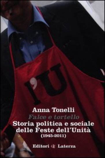 Falce e tortello. Storia politica e sociale delle feste dell'Unità (1945-2011) - Anna Tonelli