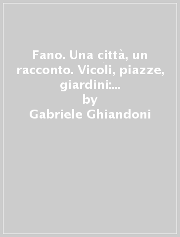 Fano. Una città, un racconto. Vicoli, piazze, giardini: i luoghi del centro antico - Gabriele Ghiandoni