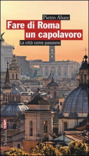 Fare di Roma un capolavoro. La città come passione - Pietro Abate