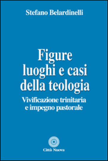 Figure, luoghi e casi della teologia. Vivificazione trinitaria e impegno pastorale - Stefano Belardinelli