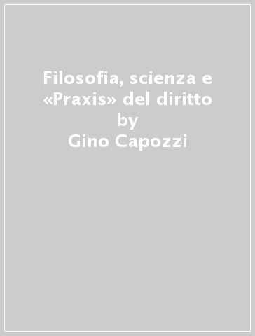 Filosofia, scienza e «Praxis» del diritto - Gino Capozzi