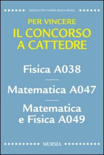 Fisica A038. Matematica A047. Matematica e fisica A049. Per vincere il concorso a cattedre - Sergio Pea - M. Rosa Rivali