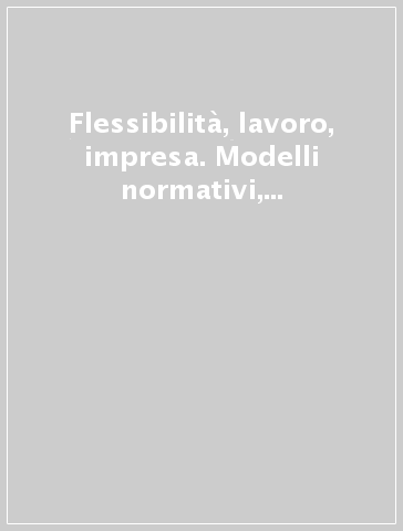 Flessibilità, lavoro, impresa. Modelli normativi, strategie di mercato e qualità del lavoro