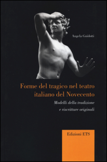 Forme del tragico nel teatro italiano del Novecento. Modelli della tradizione e riscritture originali - Angela Guidotti