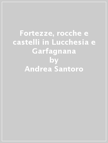 Fortezze, rocche e castelli in Lucchesia e Garfagnana - Andrea Santoro