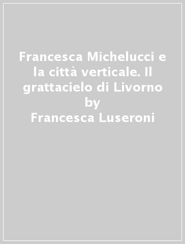 Francesca Michelucci e la città verticale. Il grattacielo di Livorno - Francesca Luseroni