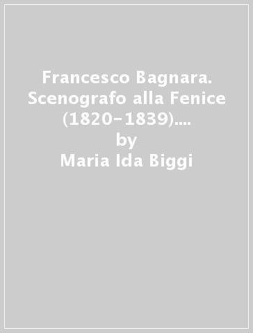 Francesco Bagnara. Scenografo alla Fenice (1820-1839). L'immagine e la scena - Maria Ida Biggi