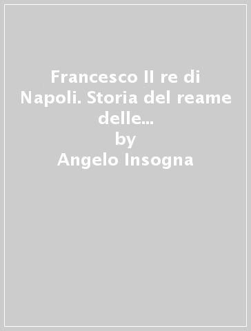 Francesco II re di Napoli. Storia del reame delle Due Sicilie (1859-1896) (rist. anast. Napoli, 1898) - Angelo Insogna