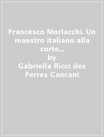 Francesco Morlacchi. Un maestro italiano alla corte di Sassonia (1784-1841) - Gabriella Ricci des Ferres Cancani