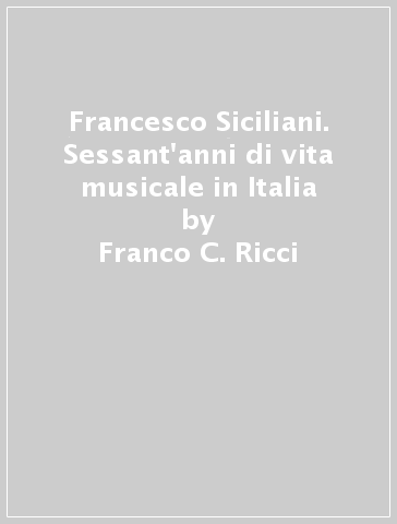 Francesco Siciliani. Sessant'anni di vita musicale in Italia - Franco C. Ricci