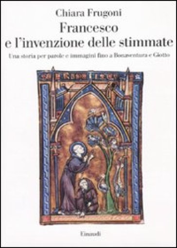 Francesco e l'invenzione delle stimmate. Una storia per parole e immagini fino a Bonaventura e Giotto - Chiara Frugoni