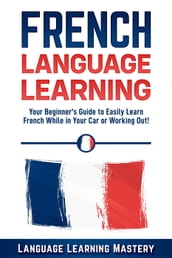 French Language Learning: Your Beginner s Guide to Easily Learn French While in Your Car or Working Out!