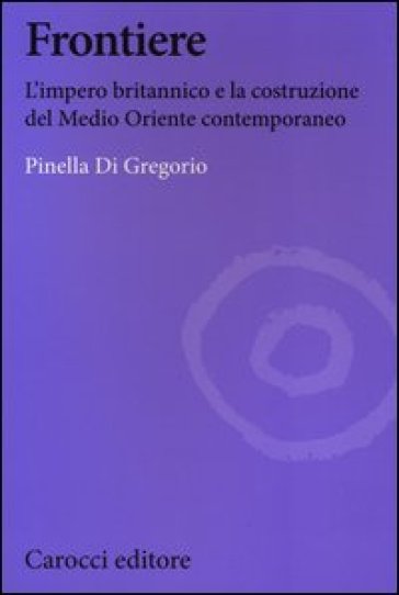 Frontiere. L'impero britannico e la costruzione del Medio Oriente contemporaneo - Pinella Di Gregorio