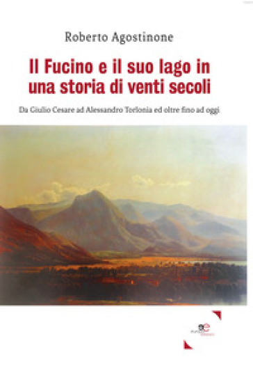 Il Fucino e il suo lago in una storia di venti secoli. Da Giulio Cesare ad Alessandro Torlonia ed oltre fino ad oggi - Roberto Agostinone